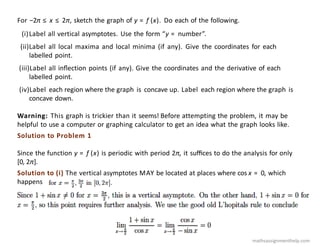 For −2π ≤ x ≤ 2π, sketch the graph of y = f (x). Do each of the following.
(i)Label all vertical asymptotes. Use the form “y = number”.
(ii)Label all local maxima and local minima (if any). Give the coordinates for each
labelled point.
(iii)Label all inﬂection points (if any). Give the coordinates and the derivative of each
labelled point.
(iv)Label each region where the graph is concave up. Label each region where the graph is
concave down.
Warning: This graph is trickier than it seems! Before attempting the problem, it may be
helpful to use a computer or graphing calculator to get an idea what the graph looks like.
Solution to Problem 1
Since the function y = f (x) is periodic with period 2π, it suﬃces to do the analysis for only
[0, 2π].
Solution to (i) The vertical asymptotes MAY be located at places where cos x = 0, which
happens
mathsassignmenthelp.com
 