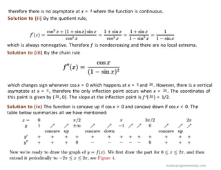 therefore there is no asymptote at x = π where the function is continuous.
Solution to (ii) By the quotient rule,
which is always nonnegative. Therefore f is nondecreasing and there are no local extrema.
Solution to (iii) By the chain rule
which changes sign whenever cos x = 0 which happens at x = π and 3π . However, there is a vertical
asymptote at x = π , therefore the only inﬂection point occurs when x = 3π . The coordinates of
this point is given by ( 3π , 0). The slope at the inﬂection point is f J( 3π ) = 1/2.
Solution to (iv) The function is concave up if cos x > 0 and concave down if cos x < 0. The
table below summarizes all we have mentioned:
mathsassignmenthelp.com
 