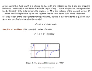 A line segment of ﬁxed length c is allowed to slide with one endpoint on line L and one endpoint
on line M . Denote by a the distance from the origin of ray L to the endpoint of the segment on
line L. Denote by b the distance from the origin of ray M to the endpoint of the segment on line M
. Denote by θthe angle made by the line segment and the ray L at the point where they meet.
For the position of the line segment making b maximal, express a, b and θ in terms of φ. Show your
work. You may ﬁnd the law of cosines useful,
c2
= a2
+ b2
−2ab cos(φ).
Solution to Problem 2 We start with the law of cosines:
c2
= a2
+ b2
−2ab cos φ
mathsassignmenthelp.com
 