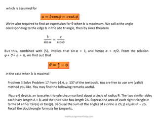 which is assumed for
We’re also required to find an expression for θ when b is maximum. We call α the angle
corresponding to the edge b in the abc triangle, then by sines theorem
But this, combined with (5), implies that sin α = 1, and hence α = π/2. From the relation
φ + θ + α = π, we ﬁnd out that
in the case when b is maximal
Problem 3 Solve Problem 17 from §4.4, p. 137 of the textbook. You are free to use any (valid)
method you like. You may find the following remarks useful.
Figure 6 depicts an isosceles triangle circumscribed about a circle of radius R. The two similar sides
each have length A + B, and the third side has length 2A. Express the area of each right triangle in
terms of either tan(α) or tan(β). Because the sum of the angles of a circle is 2π, β equals π − 2α.
Recall the doubleangle formula for tangents,
mathsassignmenthelp.com
 