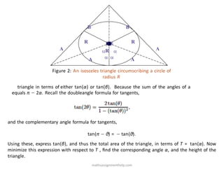 A A
B B
R R
 
 
 
R
A A
Figure 2: An isosceles triangle circumscribing a circle of
radius R
triangle in terms of either tan(α) or tan(β). Because the sum of the angles of a
equals π − 2α. Recall the doubleangle formula for tangents,
and the complementary angle formula for tangents,
tan(π − θ) = − tan(θ).
Using these, express tan(β), and thus the total area of the triangle, in terms of T = tan(α). Now
minimize this expression with respect to T , ﬁnd the corresponding angle α, and the height of the
triangle.
mathsassignmenthelp.com
 