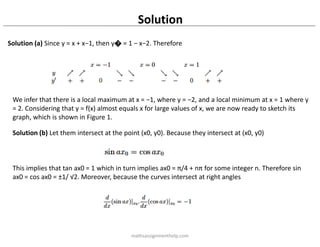 Solution
Solution (a) Since y = x + x−1, then y� = 1 − x−2. Therefore
We infer that there is a local maximum at x = −1, where y = −2, and a local minimum at x = 1 where y
= 2. Considering that y = f(x) almost equals x for large values of x, we are now ready to sketch its
graph, which is shown in Figure 1.
Solution (b) Let them intersect at the point (x0, y0). Because they intersect at (x0, y0)
This implies that tan ax0 = 1 which in turn implies ax0 = π/4 + nπ for some integer n. Therefore sin
ax0 = cos ax0 = ±1/ √2. Moreover, because the curves intersect at right angles
mathsassignmenthelp.com
 