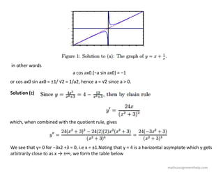 in other words
a cos ax0.(−a sin ax0) = −1
or cos ax0 sin ax0 = ±1/ √2 = 1/a2, hence a = √2 since a > 0.
Solution (c)
which, when combined with the quotient rule, gives
We see that y= 0 for −3x2 +3 = 0, i.e x = ±1.Noting that y = 4 is a horizontal asymptote which y gets
arbitrarily close to as x → ±∞, we form the table below
mathsassignmenthelp.com
 
