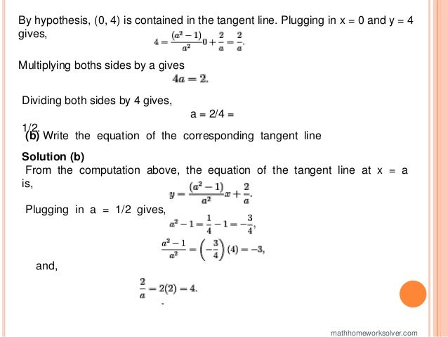 By hypothesis, (0, 4) is contained in the tangent line. Plugging in x = 0 and y = 4
gives,
Multiplying boths sides by a gives
Dividing both sides by 4 gives,
a = 2/4 =
1/2.
(b) Write the equation of the corresponding tangent line
Solution (b)
From the computation above, the equation of the tangent line at x = a
is,
Plugging in a = 1/2 gives,
and,
mathhomeworksolver.com
 