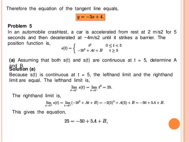Therefore the equation of the tangent line equals,
Problem 5
In an automobile crashtest, a car is accelerated from rest at 2 m/s2 for 5
seconds and then decelerated at −4m/s2 until it strikes a barrier. The
position function is,
(a) Assuming that both s(t) and s(t) are continuous at t = 5, determine A
and B.
Solution (a)
Because s(t) is continuous at t = 5, the lefthand limit and the righthand
limit are equal. The lefthand limit is,
The righthand limit is,
This gives the equation,
 
