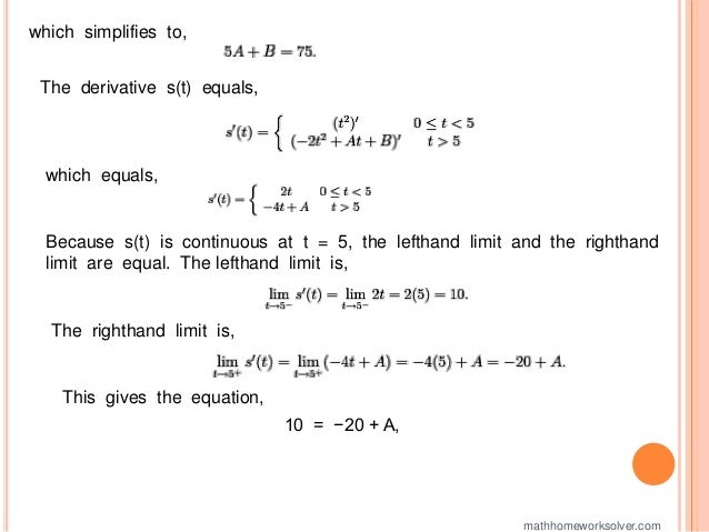 which simplifies to,
The derivative s(t) equals,
which equals,
Because s(t) is continuous at t = 5, the lefthand limit and the righthand
limit are equal. The lefthand limit is,
The righthand limit is,
This gives the equation,
10 = −20 + A,
mathhomeworksolver.com
 