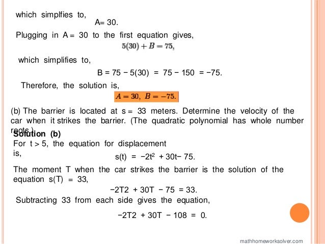 which simplfies to,
A= 30.
Plugging in A = 30 to the first equation gives,
which simplifies to,
B = 75 − 5(30) = 75 − 150 = −75.
Therefore, the solution is,
(b) The barrier is located at s = 33 meters. Determine the velocity of the
car when it strikes the barrier. (The quadratic polynomial has whole number
roots.)
Solution (b)
For t > 5, the equation for displacement
is, s(t) = −2t2 + 30t− 75.
The moment T when the car strikes the barrier is the solution of the
equation s(T) = 33,
−2T2 + 30T − 75 = 33.
Subtracting 33 from each side gives the equation,
−2T2 + 30T − 108 = 0.
mathhomeworksolver.com
 