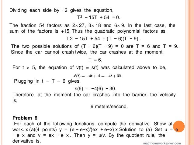 Dividing each side by −2 gives the equation,
T2 − 15T + 54 = 0.
The fraction 54 factors as 2× 27, 3× 18 and 6× 9. In the last case, the
sum of the factors is +15. Thus the quadratic polynomial factors as,
T 2 − 15T + 54 = (T − 6)(T − 9).
The two possible solutions of (T − 6)(T − 9) = 0 are T = 6 and T = 9.
Since the car cannot crash twice, the car crashes at the moment,
T = 6.
For t > 5, the equation of v(t) = s(t) was calculated above to be,
Plugging in t = T = 6 gives,
s(6) = −4(6) + 30.
Therefore, at the moment the car crashes into the barrier, the velocity
is,
6 meters/second.
Problem 6
For each of the following functions, compute the derivative. Show all
work. x (a)(4 points) y = (e − e−x)/(ex + e−x) x Solution to (a) Set u = e
− e−x and v = ex + e−x . Then y = u/v. By the quotient rule, the
derivative is, mathhomeworksolver.com
 