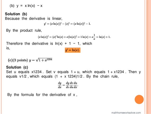 (b) y = x ln(x) − x
Solution (b)
Because the derivative is linear,
By the product rule,
Therefore the derivative is ln(x) + 1 − 1, which
is,
Solution (c)
Set u equals x1234 . Set v equals 1 + u, which equals 1 + x1234 . Then y
equals v1/2 , which equals (1 + x 1234)1/2 . By the chain rule,
By the formula for the derivative of x ,
mathhomeworksolver.com
 