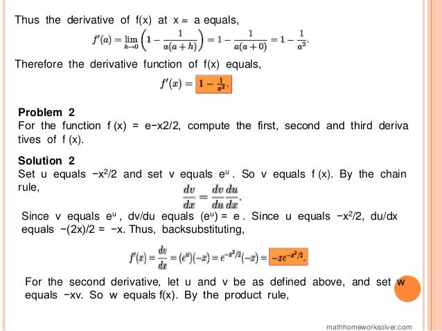 Thus the derivative of f(x) at x = a equals,
Therefore the derivative function of f(x) equals,
Problem 2
For the function f (x) = e−x2/2, compute the first, second and third deriva
tives of f (x).
Solution 2
Set u equals −x2/2 and set v equals eu . So v equals f (x). By the chain
rule,
Since v equals eu , dv/du equals (eu) = e . Since u equals −x2/2, du/dx
equals −(2x)/2 = −x. Thus, backsubstituting,
For the second derivative, let u and v be as defined above, and set w
equals −xv. So w equals f(x). By the product rule,
mathhomeworksolver.com
 