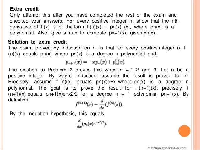 Extra credit
Only attempt this after you have completed the rest of the exam and
checked your answers. For every positive integer n, show that the nth
derivative of f (x) is of the form f (n)(x) = pn(x)f (x), where pn(x) is a
polynomial. Also, give a rule to compute pn+1(x), given pn(x).
Solution to extra credit
The claim, proved by induction on n, is that for every positive integer n, f
(n)(x) equals pn(x) where pn(x) is a degree n polynomial and,
The solution to Problem 2 proves this when n = 1, 2 and 3. Let n be a
positive integer. By way of induction, assume the result is proved for n.
Precisely, assume f (n)(x) equals pn(x)e−x where pn(x) is a degree n
polynomial. The goal is to prove the result for f (n+1)(x); precisely, f
(n+1)(x) equals pn+1(x)e−x2/2 for a degree n + 1 polynomial pn+1(x). By
definition,
By the induction hypothesis, this equals,
mathhomeworksolver.com
 