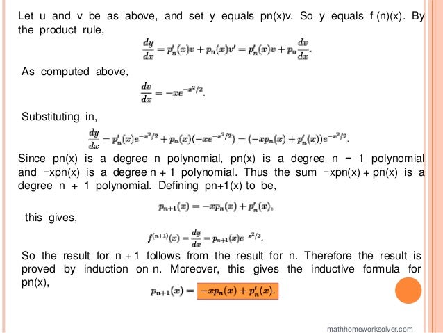 Let u and v be as above, and set y equals pn(x)v. So y equals f (n)(x). By
the product rule,
As computed above,
Substituting in,
Since pn(x) is a degree n polynomial, pn(x) is a degree n − 1 polynomial
and −xpn(x) is a degree n + 1 polynomial. Thus the sum −xpn(x) + pn(x) is a
degree n + 1 polynomial. Defining pn+1(x) to be,
this gives,
So the result for n + 1 follows from the result for n. Therefore the result is
proved by induction on n. Moreover, this gives the inductive formula for
pn(x),
mathhomeworksolver.com
 