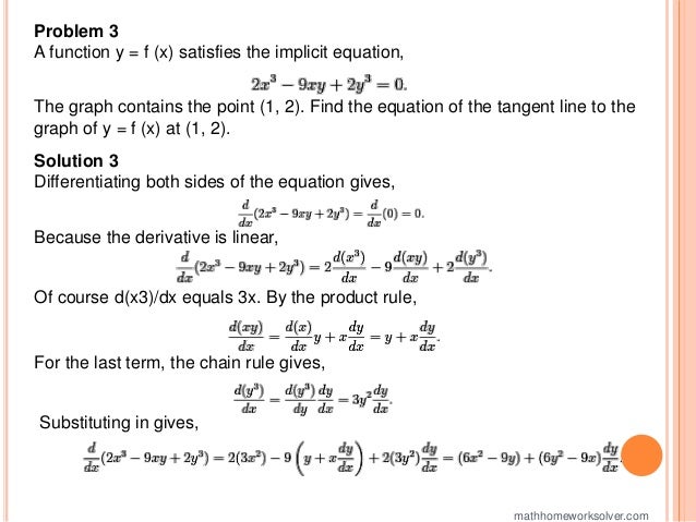 Problem 3
A function y = f (x) satisfies the implicit equation,
The graph contains the point (1, 2). Find the equation of the tangent line to the
graph of y = f (x) at (1, 2).
Solution 3
Differentiating both sides of the equation gives,
Because the derivative is linear,
Of course d(x3)/dx equals 3x. By the product rule,
For the last term, the chain rule gives,
Substituting in gives,
mathhomeworksolver.com
 