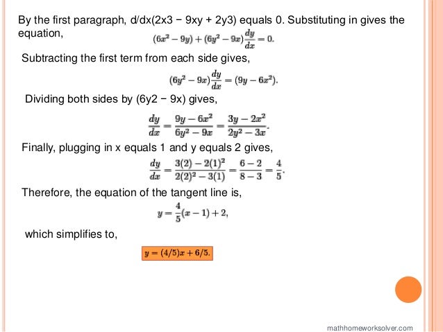 By the first paragraph, d/dx(2x3 − 9xy + 2y3) equals 0. Substituting in gives the
equation,
Subtracting the first term from each side gives,
Dividing both sides by (6y2 − 9x) gives,
Finally, plugging in x equals 1 and y equals 2 gives,
Therefore, the equation of the tangent line is,
which simplifies to,
mathhomeworksolver.com
 