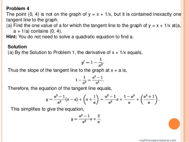 Problem 4
The point (0, 4) is not on the graph of y = x + 1/x, but it is contained inexactly one
tangent line to the graph.
(a) Find the one value of a for which the tangent line to the graph of y = x + 1/x at(a,
a + 1/a) contains (0, 4).
Hint: You do not need to solve a quadratic equation to find a.
Solution
(a) By the Solution to Problem 1, the derivative of x + 1/x equals,
Thus the slope of the tangent line to the graph at x = a is,
Therefore, the equation of the tangent line equals,
This simplifies to give the equation,
mathhomeworksolver.com
 
