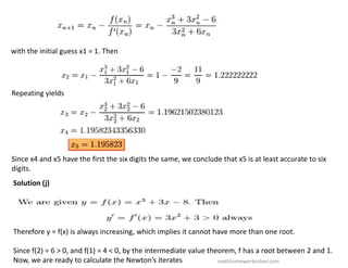 with the initial guess x1 = 1. Then
Repeating yields
Since x4 and x5 have the first the six digits the same, we conclude that x5 is at least accurate to six
digits.
Solution (j)
Therefore y = f(x) is always increasing, which implies it cannot have more than one root.
Since f(2) = 6 > 0, and f(1) = 4 < 0, by the intermediate value theorem, f has a root between 2 and 1.
Now, we are ready to calculate the Newton’s iterates mathhomeworksolver.com
 