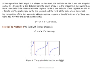 A line segment of ﬁxed length c is allowed to slide with one endpoint on line L and one endpoint
on line M . Denote by a the distance from the origin of ray L to the endpoint of the segment on
line L. Denote by b the distance from the origin of ray M to the endpoint of the segment on line M
. Denote by θthe angle made by the line segment and the ray L at the point where they meet.
For the position of the line segment making b maximal, express a, b and θ in terms of φ. Show your
work. You may ﬁnd the law of cosines useful,
c2
= a2
+ b2
−2ab cos(φ).
Solution to Problem 2 We start with the law of cosines:
c2
= a2
+ b2
−2ab cos φ
mathhomeworksolver.com
 