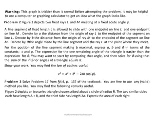Problem 2 Figure 1 depicts two ﬁxed rays L and M meeting at a ﬁxed acute angle φ.
A line segment of ﬁxed length c is allowed to slide with one endpoint on line L and one endpoint
on line M . Denote by a the distance from the origin of ray L to the endpoint of the segment on
line L. Denote by b the distance from the origin of ray M to the endpoint of the segment on line
M . Denote by θthe angle made by the line segment and the ray L at the point where they meet.
For the position of the line segment making b maximal, express a, b and θ in terms of the
constants: c and φ. The expression for the one remaining angle of the triangle is easier than the
expression for θ. You may want to start by computing that angle, and then solve for θ using that
the sum of the interior angles of a triangle equals π.
Show your work. You may ﬁnd the law of cosines useful,
c2
= a2
+ b2
− 2ab cos(φ).
Problem 3 Solve Problem 17 from §4.4, p. 137 of the textbook. You are free to use any (valid)
method you like. You may ﬁnd the following remarks useful.
Warning: This graph is trickier than it seems! Before attempting the problem, it may be helpful
to use a computer or graphing calculator to get an idea what the graph looks like.
Figure 2 depicts an isosceles triangle circumscribed about a circle of radius R. The two similar sides
each have length A + B, and the third side has length 2A. Express the area of each right
mathhomeworksolver.com
 