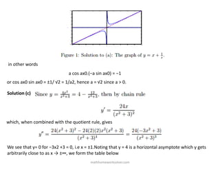 in other words
a cos ax0.(−a sin ax0) = −1
or cos ax0 sin ax0 = ±1/ √2 = 1/a2, hence a = √2 since a > 0.
Solution (c)
which, when combined with the quotient rule, gives
We see that y= 0 for −3x2 +3 = 0, i.e x = ±1.Noting that y = 4 is a horizontal asymptote which y gets
arbitrarily close to as x → ±∞, we form the table below
mathhomeworksolver.com
 