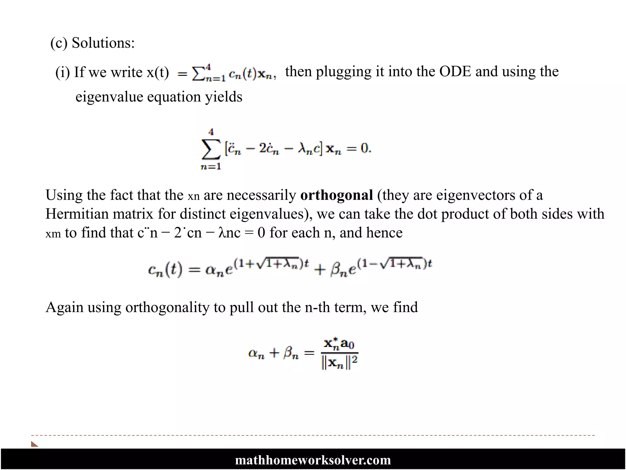 (c) Solutions:
(i) If we write x(t) then plugging it into the ODE and using the
eigenvalue equation yields
Using the fact that the xn are necessarily orthogonal (they are eigenvectors of a
Hermitian matrix for distinct eigenvalues), we can take the dot product of both sides with
xm to find that c¨n − 2˙cn − λnc = 0 for each n, and hence
Again using orthogonality to pull out the n-th term, we find
mathhomeworksolver.com
 