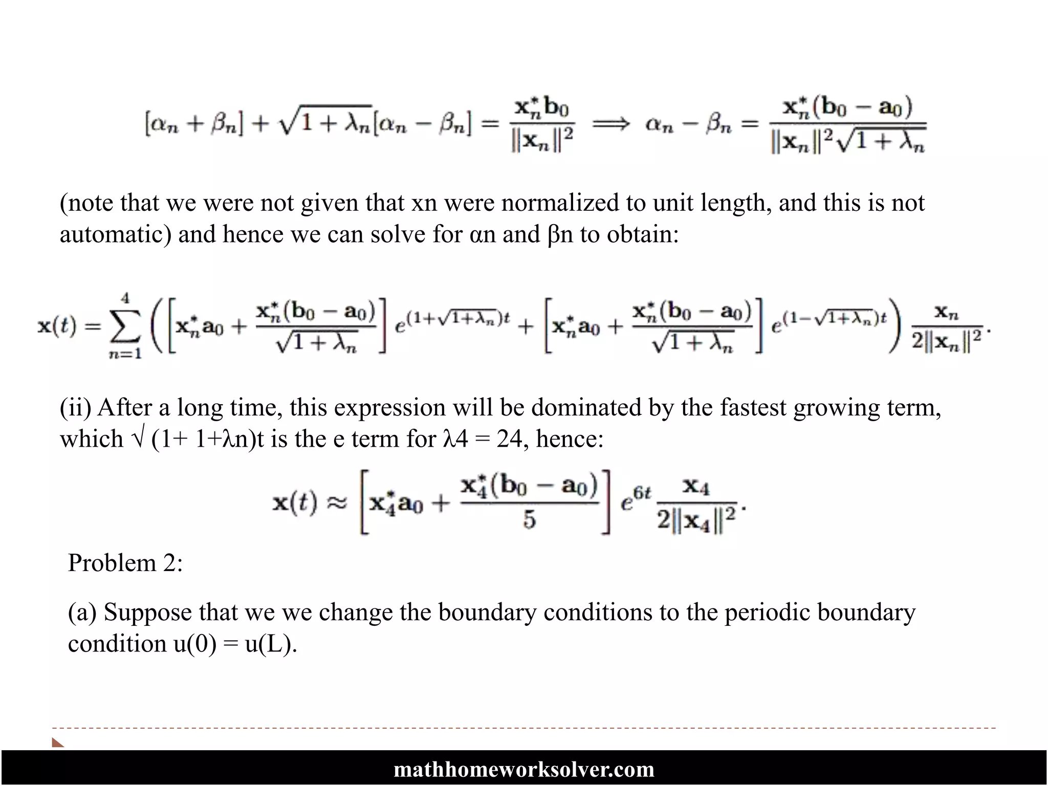 (note that we were not given that xn were normalized to unit length, and this is not
automatic) and hence we can solve for αn and βn to obtain:
(ii) After a long time, this expression will be dominated by the fastest growing term,
which √ (1+ 1+λn)t is the e term for λ4 = 24, hence:
Problem 2:
(a) Suppose that we we change the boundary conditions to the periodic boundary
condition u(0) = u(L).
mathhomeworksolver.com
 