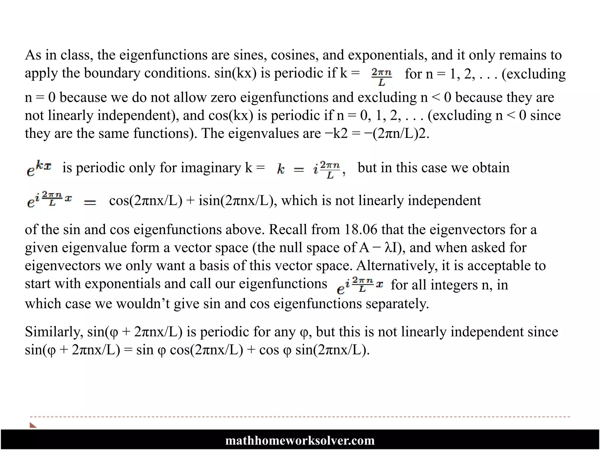 As in class, the eigenfunctions are sines, cosines, and exponentials, and it only remains to
apply the boundary conditions. sin(kx) is periodic if k = for n = 1, 2, . . . (excluding
n = 0 because we do not allow zero eigenfunctions and excluding n < 0 because they are
not linearly independent), and cos(kx) is periodic if n = 0, 1, 2, . . . (excluding n < 0 since
they are the same functions). The eigenvalues are −k2 = −(2πn/L)2.
is periodic only for imaginary k = but in this case we obtain
of the sin and cos eigenfunctions above. Recall from 18.06 that the eigenvectors for a
given eigenvalue form a vector space (the null space of A − λI), and when asked for
eigenvectors we only want a basis of this vector space. Alternatively, it is acceptable to
start with exponentials and call our eigenfunctions
cos(2πnx/L) + isin(2πnx/L), which is not linearly independent
which case we wouldn’t give sin and cos eigenfunctions separately.
for all integers n, in
Similarly, sin(φ + 2πnx/L) is periodic for any φ, but this is not linearly independent since
sin(φ + 2πnx/L) = sin φ cos(2πnx/L) + cos φ sin(2πnx/L).
mathhomeworksolver.com
 