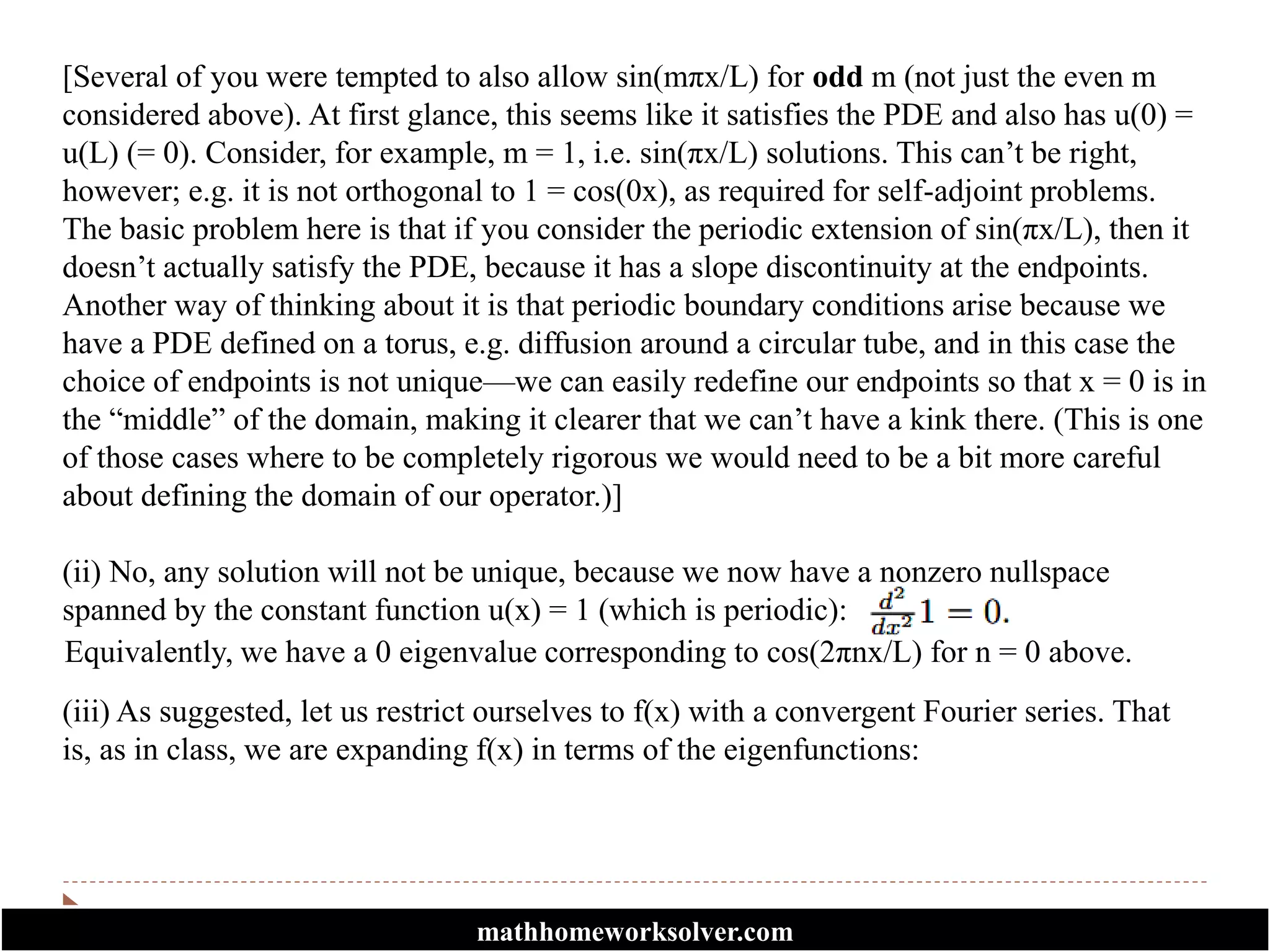 [Several of you were tempted to also allow sin(mπx/L) for odd m (not just the even m
considered above). At first glance, this seems like it satisfies the PDE and also has u(0) =
u(L) (= 0). Consider, for example, m = 1, i.e. sin(πx/L) solutions. This can’t be right,
however; e.g. it is not orthogonal to 1 = cos(0x), as required for self-adjoint problems.
The basic problem here is that if you consider the periodic extension of sin(πx/L), then it
doesn’t actually satisfy the PDE, because it has a slope discontinuity at the endpoints.
Another way of thinking about it is that periodic boundary conditions arise because we
have a PDE defined on a torus, e.g. diffusion around a circular tube, and in this case the
choice of endpoints is not unique—we can easily redefine our endpoints so that x = 0 is in
the “middle” of the domain, making it clearer that we can’t have a kink there. (This is one
of those cases where to be completely rigorous we would need to be a bit more careful
about defining the domain of our operator.)]
(ii) No, any solution will not be unique, because we now have a nonzero nullspace
spanned by the constant function u(x) = 1 (which is periodic):
Equivalently, we have a 0 eigenvalue corresponding to cos(2πnx/L) for n = 0 above.
(iii) As suggested, let us restrict ourselves to f(x) with a convergent Fourier series. That
is, as in class, we are expanding f(x) in terms of the eigenfunctions:
mathhomeworksolver.com
 