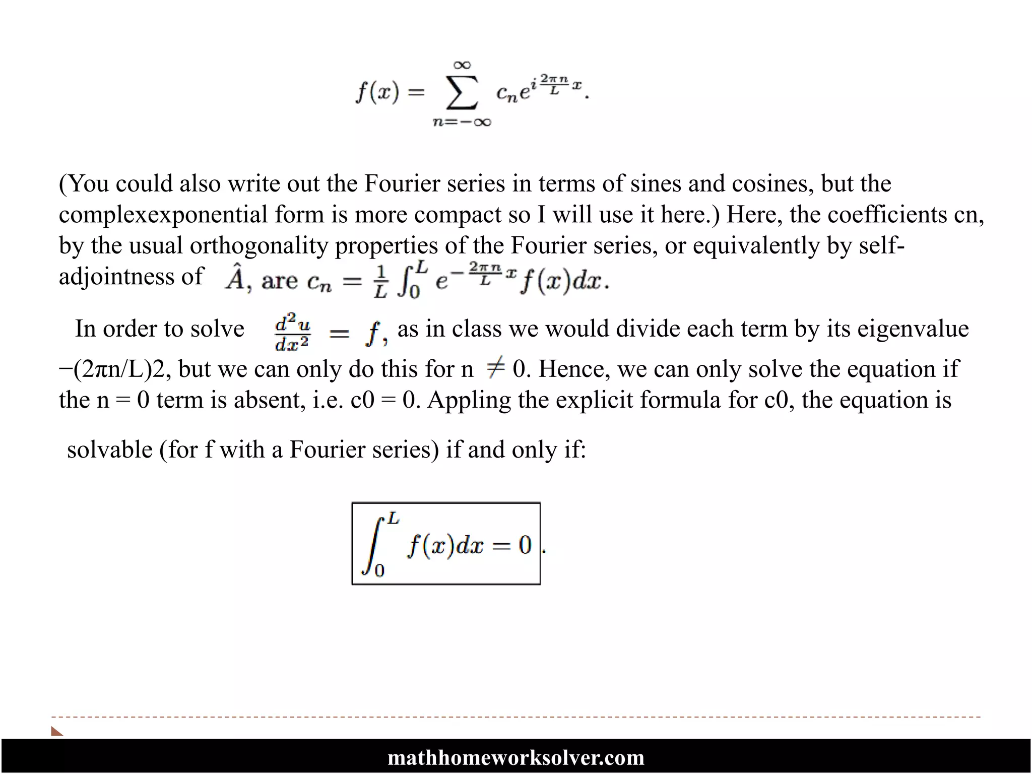 (You could also write out the Fourier series in terms of sines and cosines, but the
complexexponential form is more compact so I will use it here.) Here, the coefficients cn,
by the usual orthogonality properties of the Fourier series, or equivalently by self-
adjointness of
In order to solve as in class we would divide each term by its eigenvalue
−(2πn/L)2, but we can only do this for n 0. Hence, we can only solve the equation if
the n = 0 term is absent, i.e. c0 = 0. Appling the explicit formula for c0, the equation is
solvable (for f with a Fourier series) if and only if:
mathhomeworksolver.com
 
