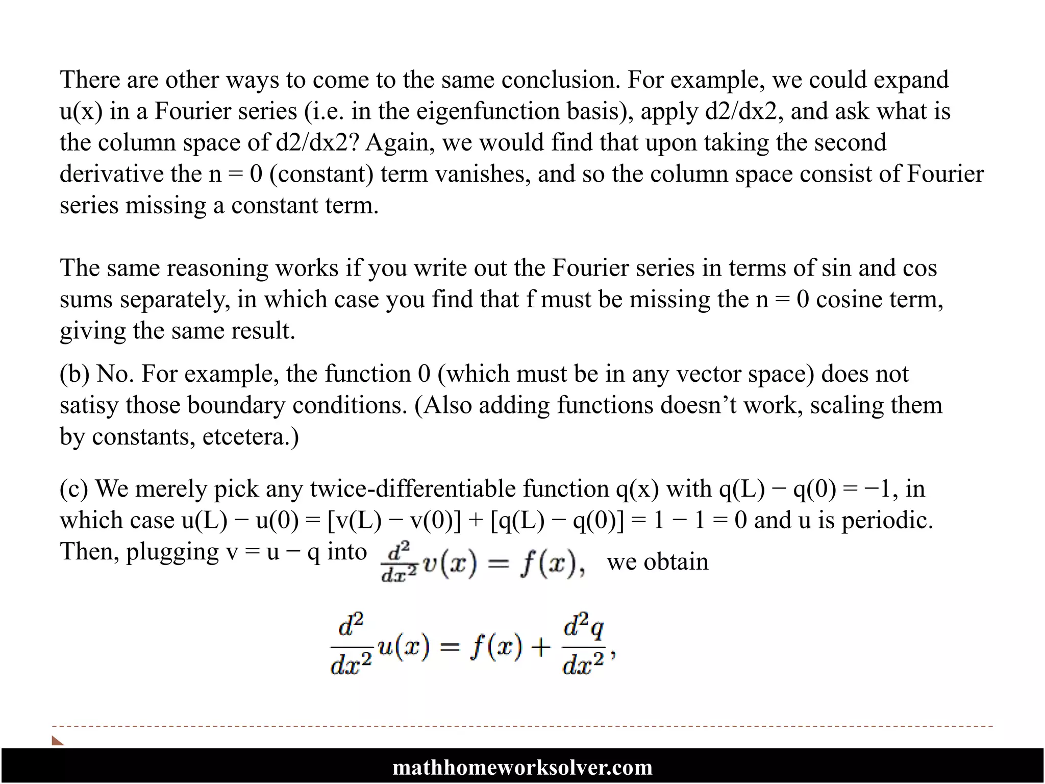 There are other ways to come to the same conclusion. For example, we could expand
u(x) in a Fourier series (i.e. in the eigenfunction basis), apply d2/dx2, and ask what is
the column space of d2/dx2? Again, we would find that upon taking the second
derivative the n = 0 (constant) term vanishes, and so the column space consist of Fourier
series missing a constant term.
The same reasoning works if you write out the Fourier series in terms of sin and cos
sums separately, in which case you find that f must be missing the n = 0 cosine term,
giving the same result.
(b) No. For example, the function 0 (which must be in any vector space) does not
satisy those boundary conditions. (Also adding functions doesn’t work, scaling them
by constants, etcetera.)
(c) We merely pick any twice-differentiable function q(x) with q(L) − q(0) = −1, in
which case u(L) − u(0) = [v(L) − v(0)] + [q(L) − q(0)] = 1 − 1 = 0 and u is periodic.
Then, plugging v = u − q into we obtain
mathhomeworksolver.com
 