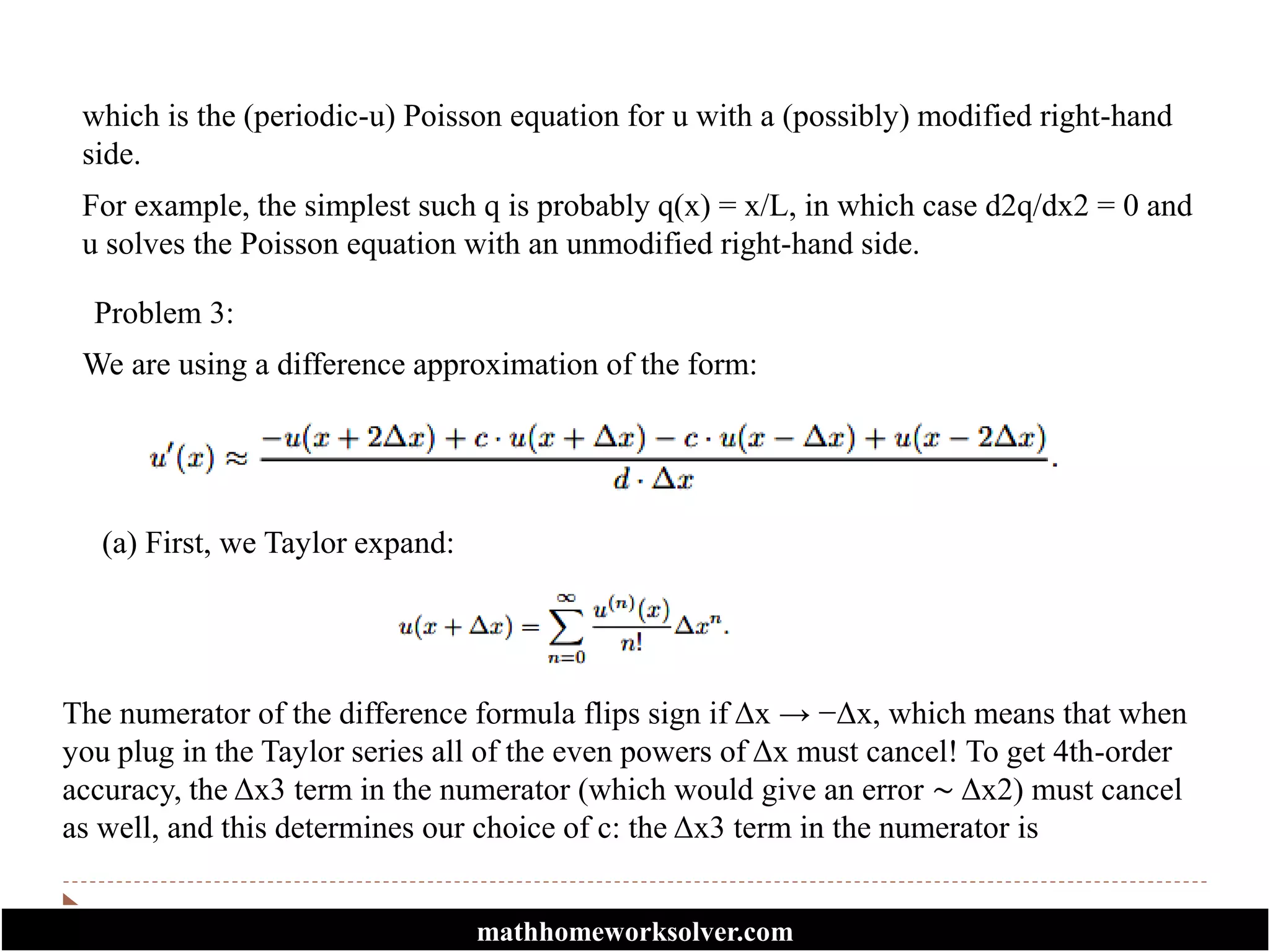 which is the (periodic-u) Poisson equation for u with a (possibly) modified right-hand
side.
For example, the simplest such q is probably q(x) = x/L, in which case d2q/dx2 = 0 and
u solves the Poisson equation with an unmodified right-hand side.
Problem 3:
We are using a difference approximation of the form:
(a) First, we Taylor expand:
The numerator of the difference formula flips sign if Δx → −Δx, which means that when
you plug in the Taylor series all of the even powers of Δx must cancel! To get 4th-order
accuracy, the Δx3 term in the numerator (which would give an error ∼ Δx2) must cancel
as well, and this determines our choice of c: the Δx3 term in the numerator is
mathhomeworksolver.com
 