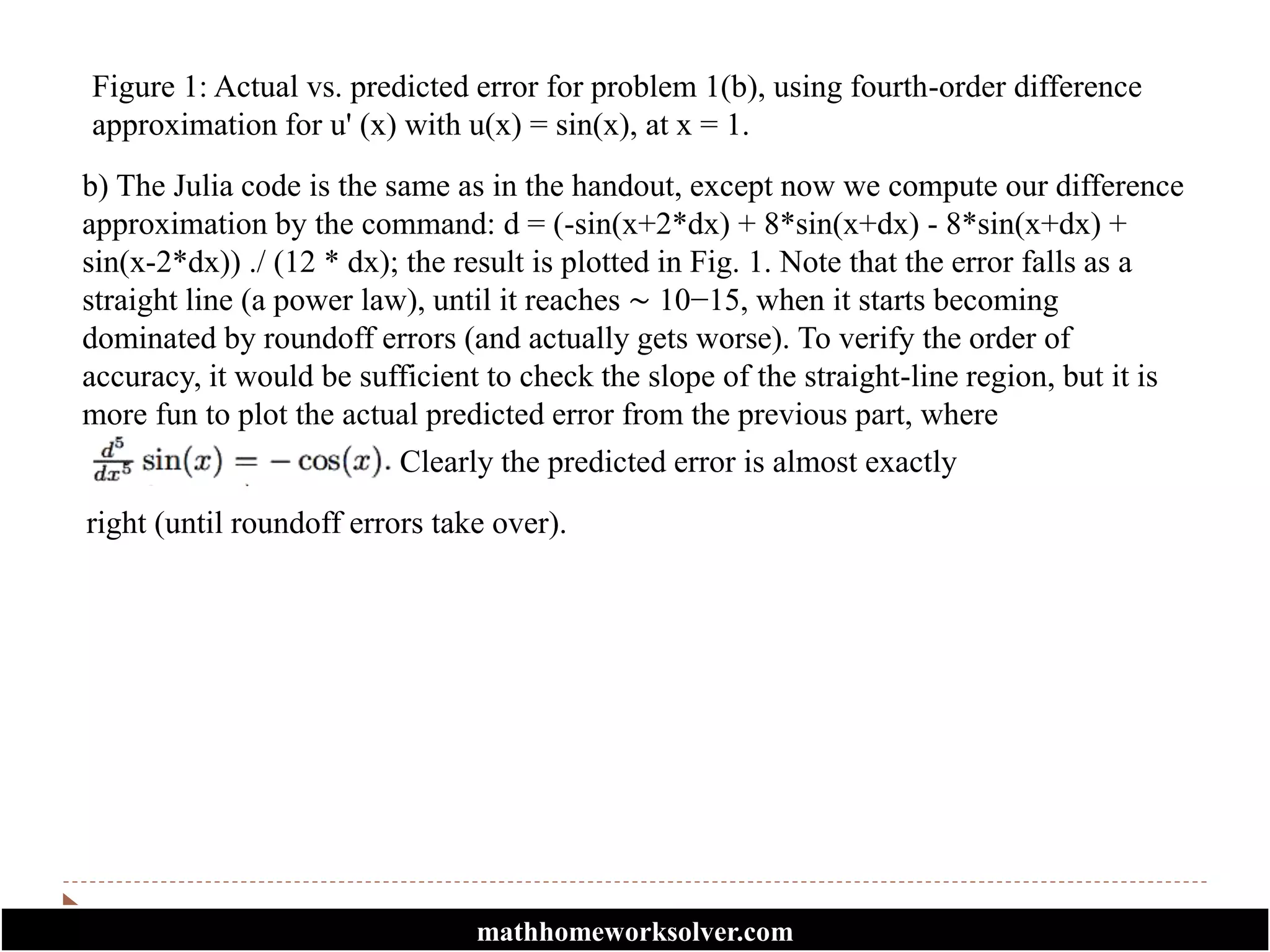 Figure 1: Actual vs. predicted error for problem 1(b), using fourth-order difference
approximation for u' (x) with u(x) = sin(x), at x = 1.
b) The Julia code is the same as in the handout, except now we compute our difference
approximation by the command: d = (-sin(x+2*dx) + 8*sin(x+dx) - 8*sin(x+dx) +
sin(x-2*dx)) ./ (12 * dx); the result is plotted in Fig. 1. Note that the error falls as a
straight line (a power law), until it reaches ∼ 10−15, when it starts becoming
dominated by roundoff errors (and actually gets worse). To verify the order of
accuracy, it would be sufficient to check the slope of the straight-line region, but it is
more fun to plot the actual predicted error from the previous part, where
Clearly the predicted error is almost exactly
right (until roundoff errors take over).
mathhomeworksolver.com
 