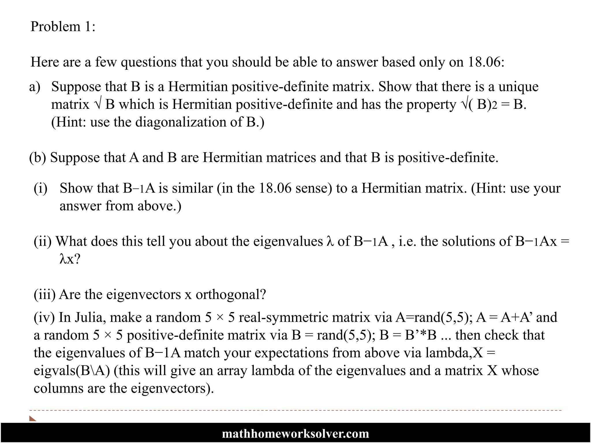 Problem 1:
Here are a few questions that you should be able to answer based only on 18.06:
a) Suppose that B is a Hermitian positive-definite matrix. Show that there is a unique
matrix √ B which is Hermitian positive-definite and has the property √( B)2 = B.
(Hint: use the diagonalization of B.)
(b) Suppose that A and B are Hermitian matrices and that B is positive-definite.
(i) Show that B−1A is similar (in the 18.06 sense) to a Hermitian matrix. (Hint: use your
answer from above.)
(ii) What does this tell you about the eigenvalues λ of B−1A , i.e. the solutions of B−1Ax =
λx?
(iii) Are the eigenvectors x orthogonal?
(iv) In Julia, make a random 5 × 5 real-symmetric matrix via A=rand(5,5); A = A+A’ and
a random 5 × 5 positive-definite matrix via B = rand(5,5); B = B’*B ... then check that
the eigenvalues of B−1A match your expectations from above via lambda,X =
eigvals(BA) (this will give an array lambda of the eigenvalues and a matrix X whose
columns are the eigenvectors).
mathhomeworksolver.com
 