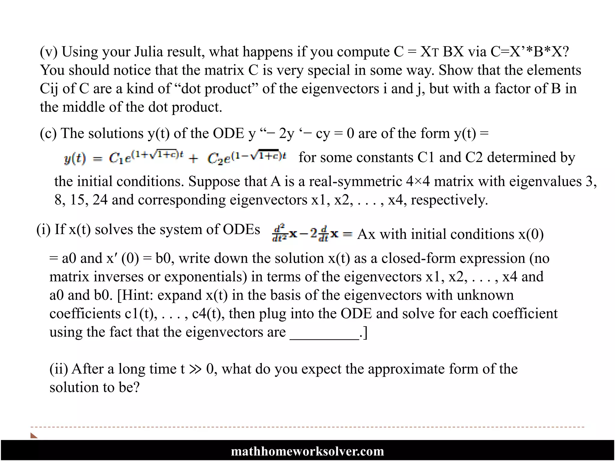 (v) Using your Julia result, what happens if you compute C = XT BX via C=X’*B*X?
You should notice that the matrix C is very special in some way. Show that the elements
Cij of C are a kind of “dot product” of the eigenvectors i and j, but with a factor of B in
the middle of the dot product.
(c) The solutions y(t) of the ODE y “− 2y ‘− cy = 0 are of the form y(t) =
for some constants C1 and C2 determined by
the initial conditions. Suppose that A is a real-symmetric 4×4 matrix with eigenvalues 3,
8, 15, 24 and corresponding eigenvectors x1, x2, . . . , x4, respectively.
(i) If x(t) solves the system of ODEs Ax with initial conditions x(0)
= a0 and x′ (0) = b0, write down the solution x(t) as a closed-form expression (no
matrix inverses or exponentials) in terms of the eigenvectors x1, x2, . . . , x4 and
a0 and b0. [Hint: expand x(t) in the basis of the eigenvectors with unknown
coefficients c1(t), . . . , c4(t), then plug into the ODE and solve for each coefficient
using the fact that the eigenvectors are _________.]
(ii) After a long time t ≫ 0, what do you expect the approximate form of the
solution to be?
mathhomeworksolver.com
 