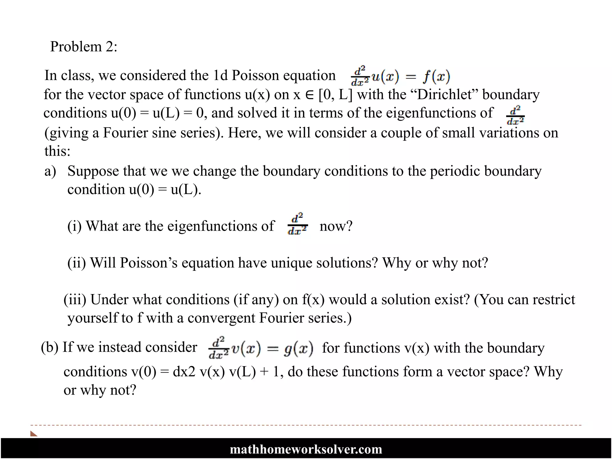 Problem 2:
In class, we considered the 1d Poisson equation
for the vector space of functions u(x) on x ∈ [0, L] with the “Dirichlet” boundary
conditions u(0) = u(L) = 0, and solved it in terms of the eigenfunctions of
(giving a Fourier sine series). Here, we will consider a couple of small variations on
this:
a) Suppose that we we change the boundary conditions to the periodic boundary
condition u(0) = u(L).
(i) What are the eigenfunctions of now?
(ii) Will Poisson’s equation have unique solutions? Why or why not?
(iii) Under what conditions (if any) on f(x) would a solution exist? (You can restrict
yourself to f with a convergent Fourier series.)
(b) If we instead consider
conditions v(0) = dx2 v(x) v(L) + 1, do these functions form a vector space? Why
or why not?
for functions v(x) with the boundary
mathhomeworksolver.com
 