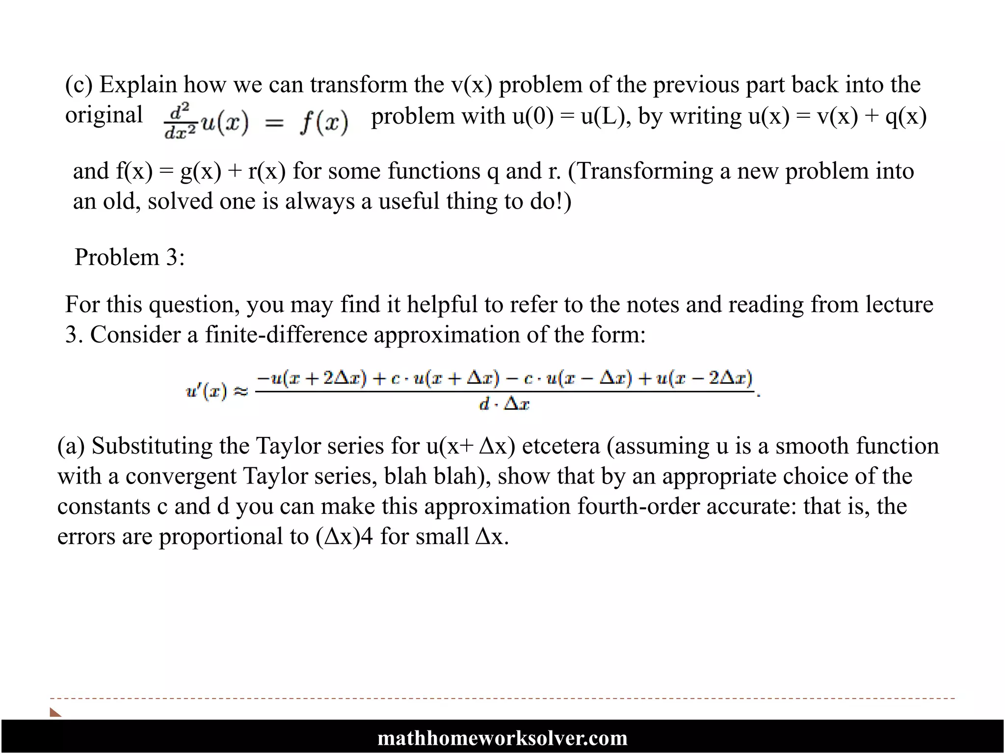 (c) Explain how we can transform the v(x) problem of the previous part back into the
original problem with u(0) = u(L), by writing u(x) = v(x) + q(x)
and f(x) = g(x) + r(x) for some functions q and r. (Transforming a new problem into
an old, solved one is always a useful thing to do!)
Problem 3:
For this question, you may find it helpful to refer to the notes and reading from lecture
3. Consider a finite-difference approximation of the form:
(a) Substituting the Taylor series for u(x+ Δx) etcetera (assuming u is a smooth function
with a convergent Taylor series, blah blah), show that by an appropriate choice of the
constants c and d you can make this approximation fourth-order accurate: that is, the
errors are proportional to (Δx)4 for small Δx.
mathhomeworksolver.com
 