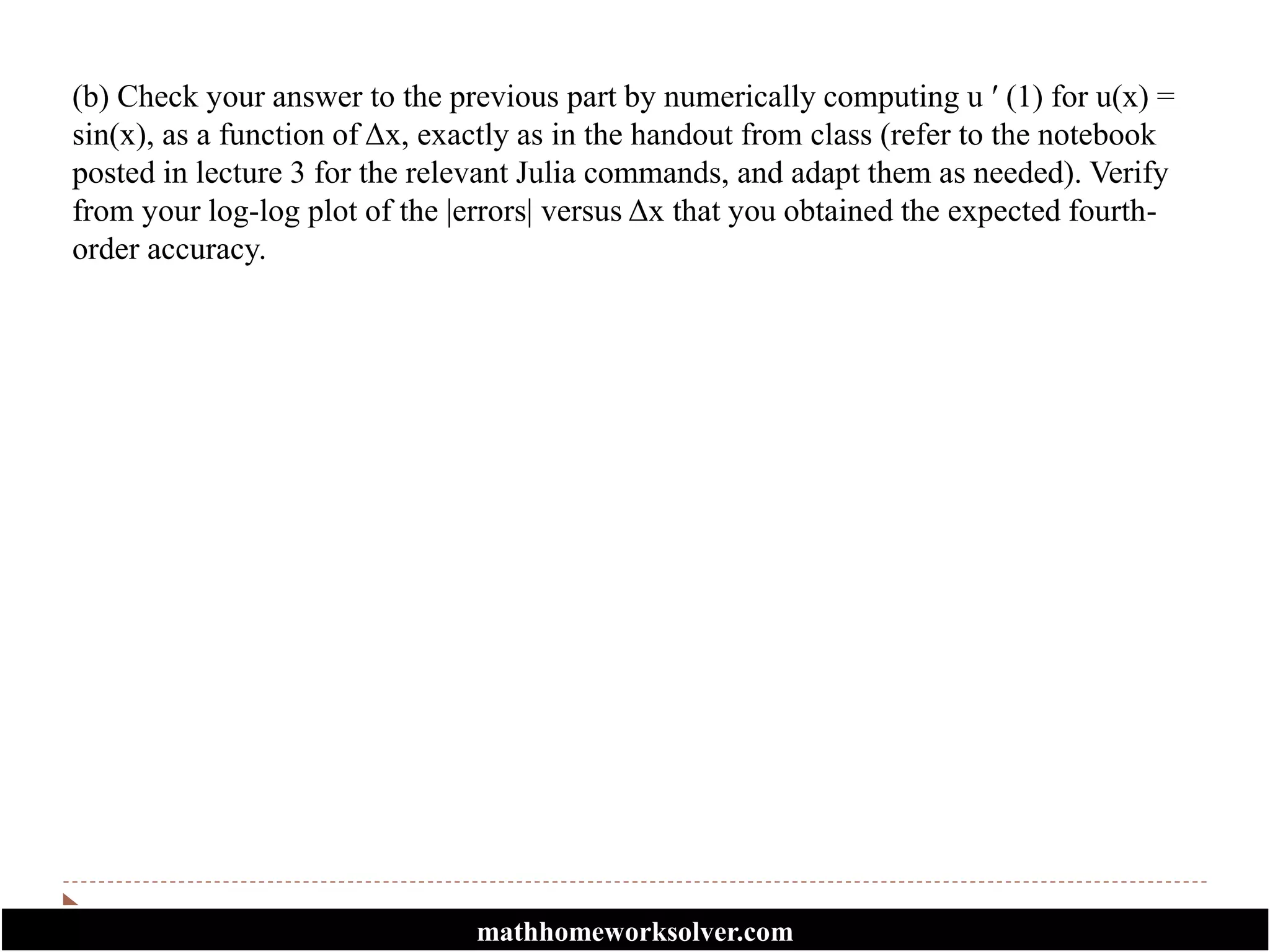 (b) Check your answer to the previous part by numerically computing u ′ (1) for u(x) =
sin(x), as a function of Δx, exactly as in the handout from class (refer to the notebook
posted in lecture 3 for the relevant Julia commands, and adapt them as needed). Verify
from your log-log plot of the |errors| versus Δx that you obtained the expected fourth-
order accuracy.
mathhomeworksolver.com
 