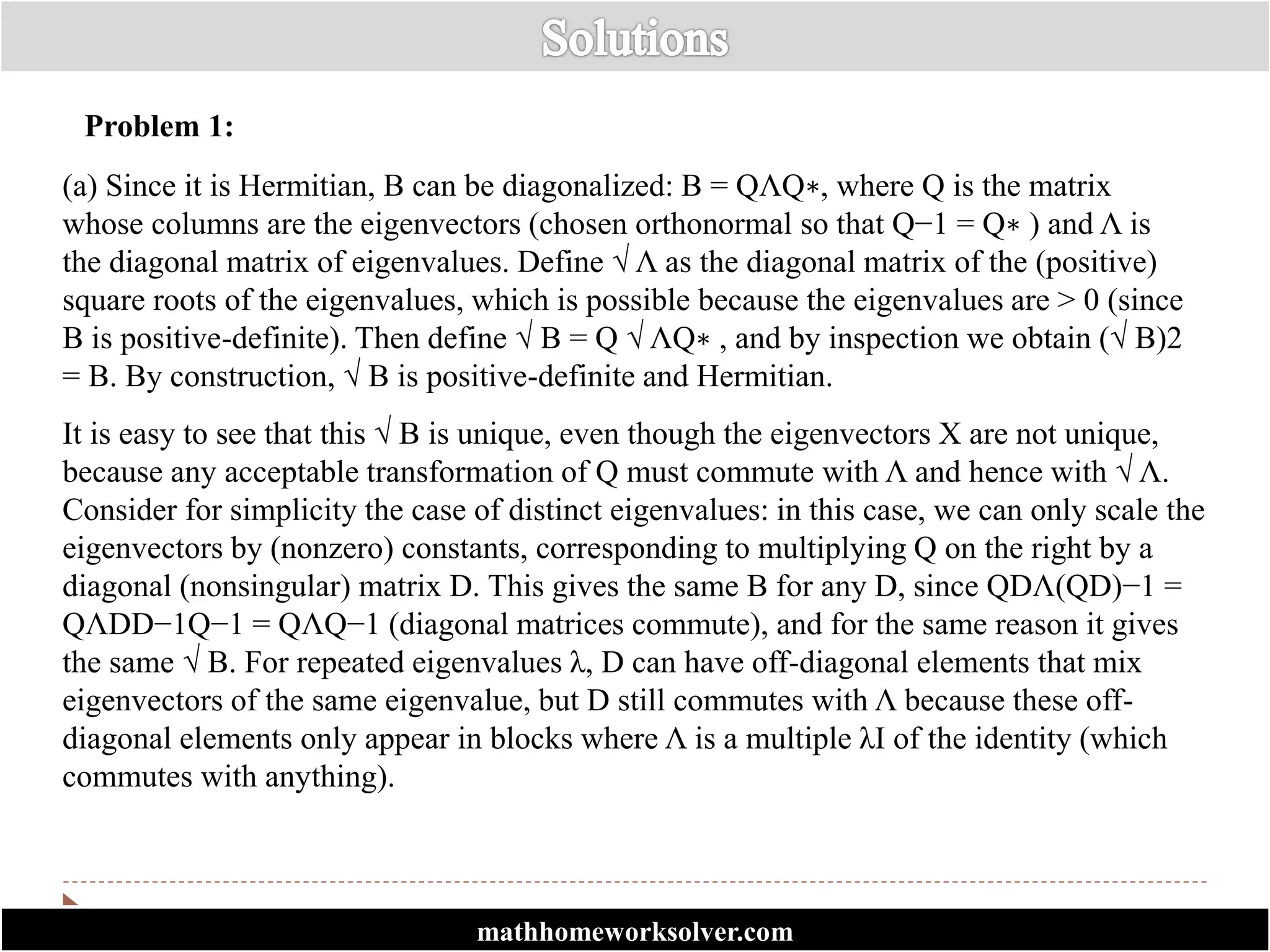 Problem 1:
(a) Since it is Hermitian, B can be diagonalized: B = QΛQ∗, where Q is the matrix
whose columns are the eigenvectors (chosen orthonormal so that Q−1 = Q∗ ) and Λ is
the diagonal matrix of eigenvalues. Define √ Λ as the diagonal matrix of the (positive)
square roots of the eigenvalues, which is possible because the eigenvalues are > 0 (since
B is positive-definite). Then define √ B = Q √ ΛQ∗ , and by inspection we obtain (√ B)2
= B. By construction, √ B is positive-definite and Hermitian.
It is easy to see that this √ B is unique, even though the eigenvectors X are not unique,
because any acceptable transformation of Q must commute with Λ and hence with √ Λ.
Consider for simplicity the case of distinct eigenvalues: in this case, we can only scale the
eigenvectors by (nonzero) constants, corresponding to multiplying Q on the right by a
diagonal (nonsingular) matrix D. This gives the same B for any D, since QDΛ(QD)−1 =
QΛDD−1Q−1 = QΛQ−1 (diagonal matrices commute), and for the same reason it gives
the same √ B. For repeated eigenvalues λ, D can have off-diagonal elements that mix
eigenvectors of the same eigenvalue, but D still commutes with Λ because these off-
diagonal elements only appear in blocks where Λ is a multiple λI of the identity (which
commutes with anything).
mathhomeworksolver.com
 