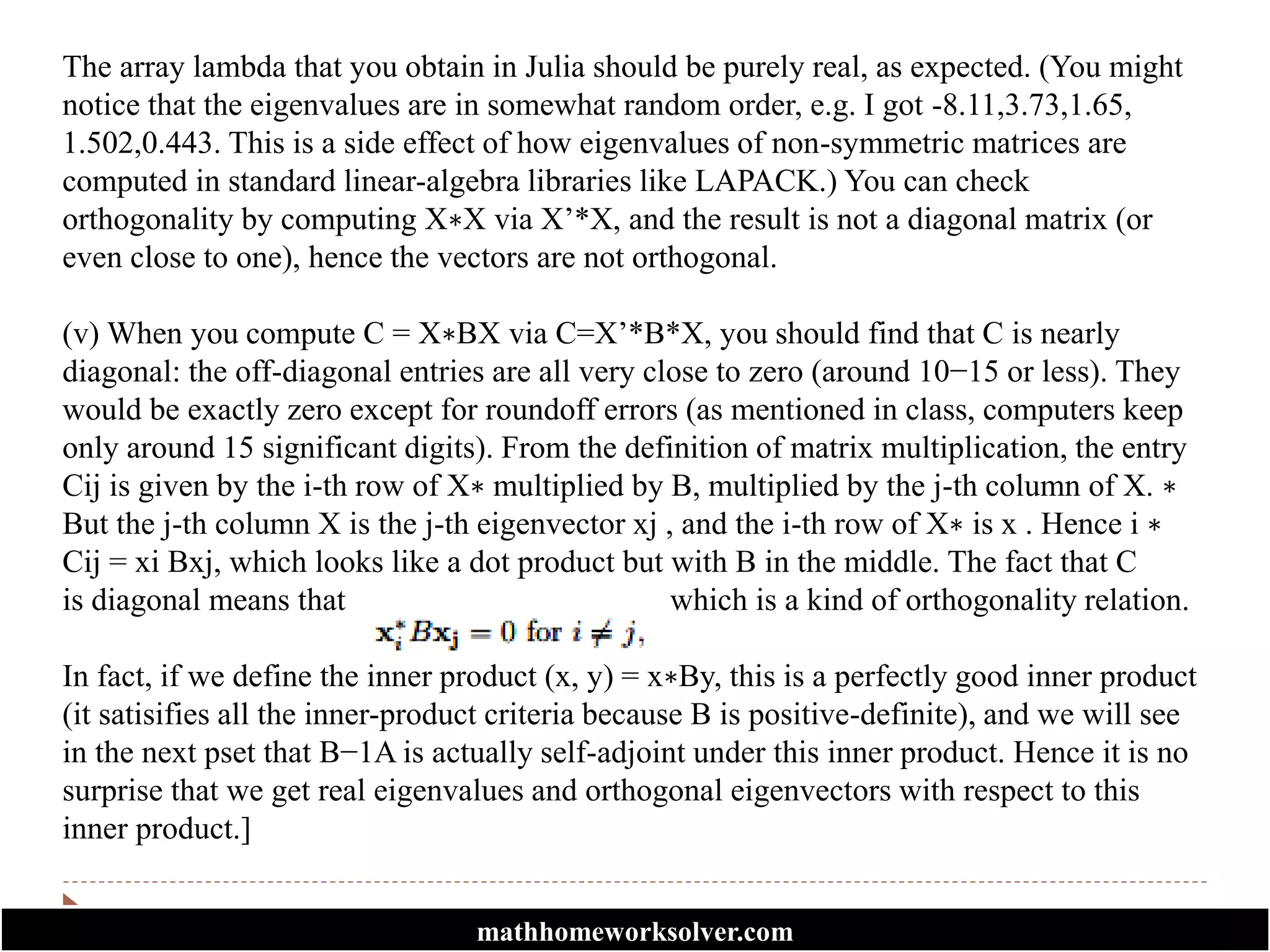The array lambda that you obtain in Julia should be purely real, as expected. (You might
notice that the eigenvalues are in somewhat random order, e.g. I got -8.11,3.73,1.65,
1.502,0.443. This is a side effect of how eigenvalues of non-symmetric matrices are
computed in standard linear-algebra libraries like LAPACK.) You can check
orthogonality by computing X∗X via X’*X, and the result is not a diagonal matrix (or
even close to one), hence the vectors are not orthogonal.
(v) When you compute C = X∗BX via C=X’*B*X, you should find that C is nearly
diagonal: the off-diagonal entries are all very close to zero (around 10−15 or less). They
would be exactly zero except for roundoff errors (as mentioned in class, computers keep
only around 15 significant digits). From the definition of matrix multiplication, the entry
Cij is given by the i-th row of X∗ multiplied by B, multiplied by the j-th column of X. ∗
But the j-th column X is the j-th eigenvector xj , and the i-th row of X∗ is x . Hence i ∗
Cij = xi Bxj, which looks like a dot product but with B in the middle. The fact that C
is diagonal means that which is a kind of orthogonality relation.
In fact, if we define the inner product (x, y) = x∗By, this is a perfectly good inner product
(it satisifies all the inner-product criteria because B is positive-definite), and we will see
in the next pset that B−1A is actually self-adjoint under this inner product. Hence it is no
surprise that we get real eigenvalues and orthogonal eigenvectors with respect to this
inner product.]
mathhomeworksolver.com
 