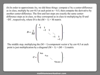 (b) In order to approximate Au, we did three things: compute u' by a center-difference
as in class, multiply by cm+0.5 at each point m + 0.5, then compute the derivative by
another center-difference. The first and last steps are exactly the same center-
difference steps as in class, so they correspond as in class to multiplying by D and
−DT , respectively, where D is the (M + 1) × M matrix
The middle step, multiplying the (M + 1)-component vector u' by cm+0.5 at each
point is just multiplication by a diagonal (M + 1) × (M + 1) matrix
mathhomeworksolver.com
 