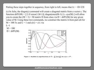 Putting these steps together in sequence, from right to left, means that A = −DT CD
(c) In Julia, the diagm(c) command will create a diagonal matrix from a vector c. The
function diff1(M) = [ [1.0 zeros(1,M-1)]; diagm(ones(M-1),1) - eye(M) ] will allow
you to create the (M + 1) × M matrix D from class via D = diff1(M) for any given
value of M. Using these two commands, we construct the matrix A from part (d) for
M = 100 3x and L = 1 and c(x) = e3x via
L=1
M = 100
D = diff1(M)
mathhomeworksolver.com
 