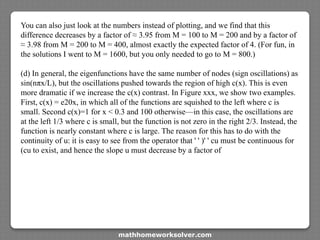 You can also just look at the numbers instead of plotting, and we find that this
difference decreases by a factor of ≈ 3.95 from M = 100 to M = 200 and by a factor of
≈ 3.98 from M = 200 to M = 400, almost exactly the expected factor of 4. (For fun, in
the solutions I went to M = 1600, but you only needed to go to M = 800.)
(d) In general, the eigenfunctions have the same number of nodes (sign oscillations) as
sin(nπx/L), but the oscillations pushed towards the region of high c(x). This is even
more dramatic if we increase the c(x) contrast. In Figure xxx, we show two examples.
First, c(x) = e20x, in which all of the functions are squished to the left where c is
small. Second c(x)=1 for x < 0.3 and 100 otherwise—in this case, the oscillations are
at the left 1/3 where c is small, but the function is not zero in the right 2/3. Instead, the
function is nearly constant where c is large. The reason for this has to do with the
continuity of u: it is easy to see from the operator that ' ' )' ' cu must be continuous for
(cu to exist, and hence the slope u must decrease by a factor of
mathhomeworksolver.com
 