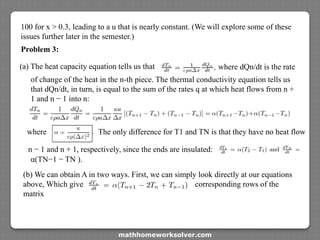 100 for x > 0.3, leading to a u that is nearly constant. (We will explore some of these
issues further later in the semester.)
Problem 3:
(a) The heat capacity equation tells us that where dQn/dt is the rate
of change of the heat in the n-th piece. The thermal conductivity equation tells us
that dQn/dt, in turn, is equal to the sum of the rates q at which heat flows from n +
1 and n − 1 into n:
where The only difference for T1 and TN is that they have no heat flow
n − 1 and n + 1, respectively, since the ends are insulated:
α(TN−1 − TN ).
(b) We can obtain A in two ways. First, we can simply look directly at our equations
above, Which give corresponding rows of the
matrix
mathhomeworksolver.com
 
