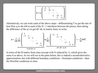 Alternatively, we can write each of the above steps—differentiating T to get the rate of
heat flow q to the left at each of the N −1 interfaces between the pieces, then taking
the difference of the q’s to get dT /dt, in matrix form, to write:
in terms of the D matrix from class (except with N reduced by 1), which gives the
same A as above. As we will see in the parts below, this is indeed a second-derivative
approximation, but with different boundary conditions—Neumann conditions—than
the Dirichlet conditions in class.
mathhomeworksolver.com
 