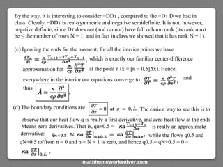 By the way, it is interesting to consider −DDT , compared to the −DT D we had in
class. Clearly, −DDT is real-symmetric and negative semidefinite. It is not, however,
negative definite, since DT does not (and cannot) have full column rank (its rank must
be ≤ the number of rows N − 1, and in fact in class we showed that it has rank N − 1).
(c) Ignoring the ends for the moment, for all the interior points we have
which is exactly our familiar center-difference
approximation for at the point n (x = [n − 0.5]Δx). Hence,
everywhere in the interior our equations converge to and
thus
(d) The boundary conditions are The easiest way to see this is to
observe that our heat flow q is really a first derivative, and zero heat flow at the ends
Means zero derivatives. That is, qn+0.5 = is really an approximate
derivative:
qN+0.5 to/from n = 0 and n = N + 1 is zero, and hence q0.5 = qN+0.5 = 0 ≈
while the flows q0.5 and
mathhomeworksolver.com
 