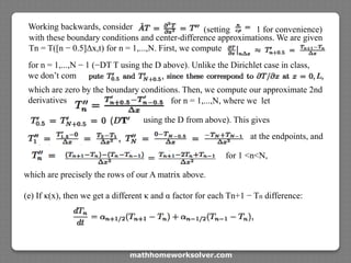 Working backwards, consider (setting 1 for convenience)
with these boundary conditions and center-difference approximations. We are given
Tn = T([n − 0.5]Δx,t) for n = 1,...,N. First, we compute
for n = 1,...,N − 1 (−DT T using the D above). Unlike the Dirichlet case in class,
we don’t com
which are zero by the boundary conditions. Then, we compute our approximate 2nd
derivatives for n = 1,...,N, where we let
using the D from above). This gives
at the endpoints, and
for 1 <n<N,
which are precisely the rows of our A matrix above.
(e) If κ(x), then we get a different κ and α factor for each Tn+1 − Tn difference:
mathhomeworksolver.com
 