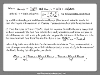 Where
In the N → ∞ limit, this gives
by κ, differentiated again, and then divided by cρ. (You weren’t asked to handle the
case where cρ is not a constant, so it’s okay if you commuted cρ with the derivatives.)
(f) If we discretize to Tm,n = T(mΔx, nΔy), the steps are basically the same except that
we have to consider the heat flow in both the x and y directions, and hence we have to
take differences in both x and y. In particular, suppose the thickness of the block is h. In
this case, heat will flow from Tm,n to Tm+1,n at a rate
we differentiated, multiplied
where hΔy is the area of the interface between the two blocks. Then, to convert into a
rate of temperature change, we will divide by cρhΔxΔy, where hΔxΔy is the volume of
the block. Putting this all together, we obtain:
mathhomeworksolver.com
 