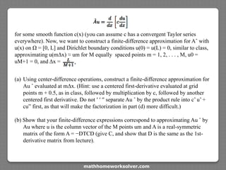 for some smooth function c(x) (you can assume c has a convergent Taylor series
everywhere). Now, we want to construct a finite-difference approximation for Aˆ with
u(x) on Ω = [0, L] and Dirichlet boundary conditions u(0) = u(L) = 0, similar to class,
approximating u(mΔx) ≈ um for M equally spaced points m = 1, 2, . . . , M, u0 =
uM+1 = 0, and Δx =
(a) Using center-difference operations, construct a finite-difference approximation for
Au ˆ evaluated at mΔx. (Hint: use a centered first-derivative evaluated at grid
points m + 0.5, as in class, followed by multiplication by c, followed by another
centered first derivative. Do not ′ ′ ′′ separate Au ˆ by the product rule into c’ u’ +
cu” first, as that will make the factorization in part (d) more difficult.)
(b) Show that your finite-difference expressions correspond to approximating Au ˆ by
Au where u is the column vector of the M points um and A is a real-symmetric
matrix of the form A = −DTCD (give C, and show that D is the same as the 1st-
derivative matrix from lecture).
mathhomeworksolver.com
 