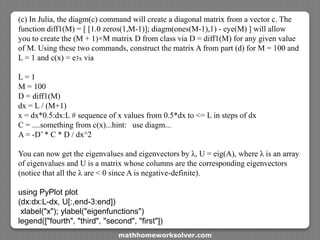 (c) In Julia, the diagm(c) command will create a diagonal matrix from a vector c. The
function diff1(M) = [ [1.0 zeros(1,M-1)]; diagm(ones(M-1),1) - eye(M) ] will allow
you to create the (M + 1)×M matrix D from class via D = diff1(M) for any given value
of M. Using these two commands, construct the matrix A from part (d) for M = 100 and
L = 1 and c(x) = e3x via
L = 1
M = 100
D = diff1(M)
dx = L / (M+1)
x = dx*0.5:dx:L # sequence of x values from 0.5*dx to <= L in steps of dx
C = ....something from c(x)...hint: use diagm...
A = -D’ * C * D / dx^2
You can now get the eigenvalues and eigenvectors by λ, U = eig(A), where λ is an array
of eigenvalues and U is a matrix whose columns are the corresponding eigenvectors
(notice that all the λ are < 0 since A is negative-definite).
using PyPlot plot
(dx:dx:L-dx, U[:,end-3:end])
xlabel("x"); ylabel("eigenfunctions")
legend(["fourth", "third", "second", "first"])
mathhomeworksolver.com
 