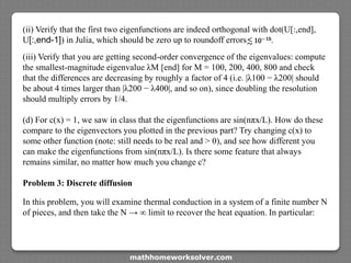 (ii) Verify that the first two eigenfunctions are indeed orthogonal with dot(U[:,end],
U[:,end-1]) in Julia, which should be zero up to roundoff errors
(iii) Verify that you are getting second-order convergence of the eigenvalues: compute
the smallest-magnitude eigenvalue λM [end] for M = 100, 200, 400, 800 and check
that the differences are decreasing by roughly a factor of 4 (i.e. |λ100 − λ200| should
be about 4 times larger than |λ200 − λ400|, and so on), since doubling the resolution
should multiply errors by 1/4.
(d) For c(x) = 1, we saw in class that the eigenfunctions are sin(nπx/L). How do these
compare to the eigenvectors you plotted in the previous part? Try changing c(x) to
some other function (note: still needs to be real and > 0), and see how different you
can make the eigenfunctions from sin(nπx/L). Is there some feature that always
remains similar, no matter how much you change c?
Problem 3: Discrete diffusion
In this problem, you will examine thermal conduction in a system of a finite number N
of pieces, and then take the N → ∞ limit to recover the heat equation. In particular:
mathhomeworksolver.com
 