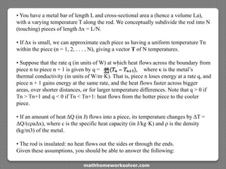 • You have a metal bar of length L and cross-sectional area a (hence a volume La),
with a varying temperature T along the rod. We conceptually subdivide the rod into N
(touching) pieces of length Δx = L/N.
• If Δx is small, we can approximate each piece as having a uniform temperature Tn
within the piece (n = 1, 2, . . . , N), giving a vector T of N temperatures.
• Suppose that the rate q (in units of W) at which heat flows across the boundary from
piece n to piece n + 1 is given by q = where κ is the metal’s
thermal conductivity (in units of W/m·K). That is, piece n loses energy at a rate q, and
piece n + 1 gains energy at the same rate, and the heat flows faster across bigger
areas, over shorter distances, or for larger temperature differences. Note that q > 0 if
Tn > Tn+1 and q < 0 if Tn < Tn+1: heat flows from the hotter piece to the cooler
piece.
• If an amount of heat ΔQ (in J) flows into a piece, its temperature changes by ΔT =
ΔQ/(cρaΔx), where c is the specific heat capacity (in J/kg·K) and ρ is the density
(kg/m3) of the metal.
• The rod is insulated: no heat flows out the sides or through the ends.
Given these assumptions, you should be able to answer the following:
mathhomeworksolver.com
 